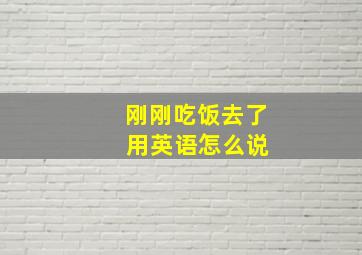 刚刚吃饭去了 用英语怎么说